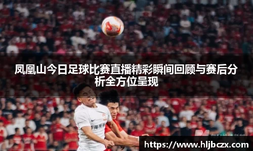 凤凰山今日足球比赛直播精彩瞬间回顾与赛后分析全方位呈现